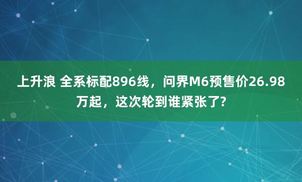 上升浪 全系标配896线，问界M6预售价26.98万起，这次轮到谁紧张了?
