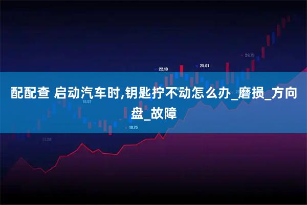 配配查 启动汽车时,钥匙拧不动怎么办_磨损_方向盘_故障