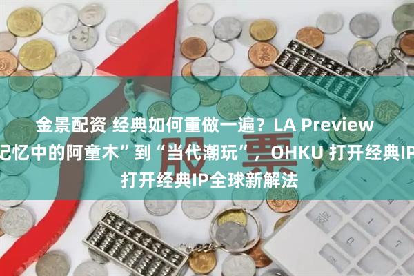 金景配资 经典如何重做一遍？LA Preview 收官，从“记忆中的阿童木”到“当代潮玩”，OHKU 打开经典IP全球新解法