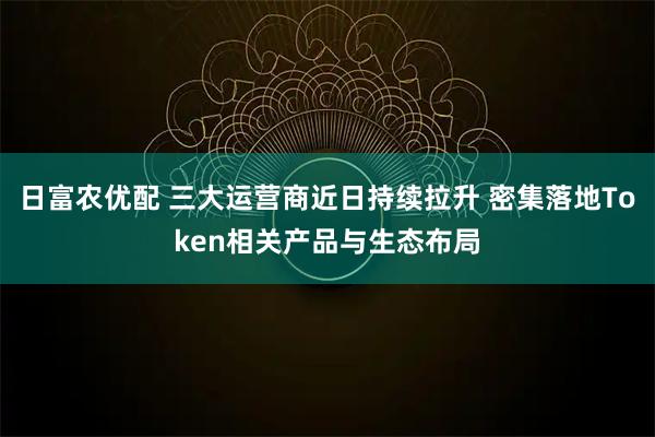 日富农优配 三大运营商近日持续拉升 密集落地Token相关产品与生态布局