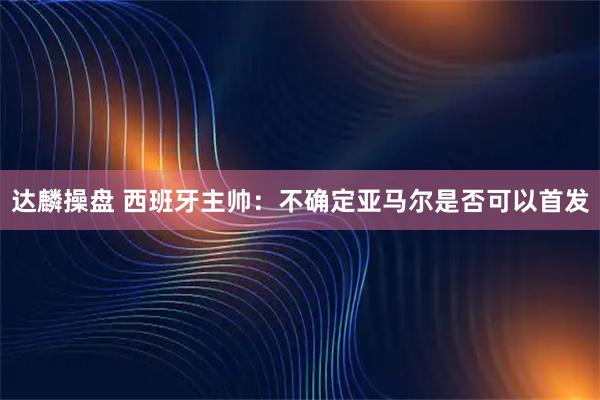 达麟操盘 西班牙主帅：不确定亚马尔是否可以首发