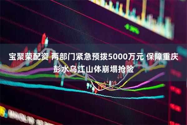 宝聚荣配资 两部门紧急预拨5000万元 保障重庆彭水乌江山体崩塌抢险