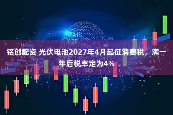 铭创配资 光伏电池2027年4月起征消费税，满一年后税率定为4%