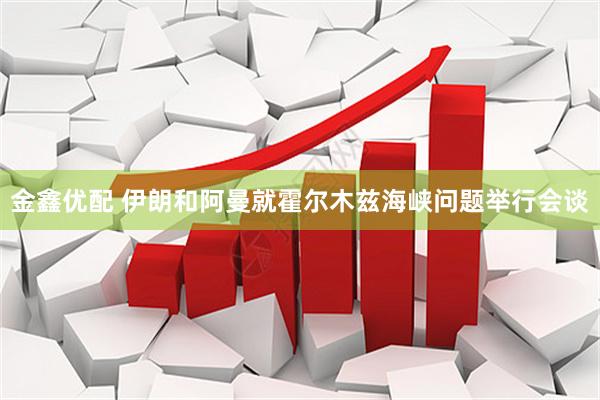 金鑫优配 伊朗和阿曼就霍尔木兹海峡问题举行会谈