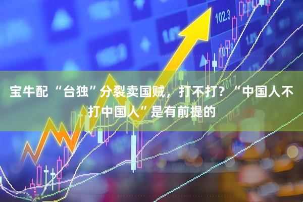 宝牛配 “台独”分裂卖国贼，打不打？“中国人不打中国人”是有前提的
