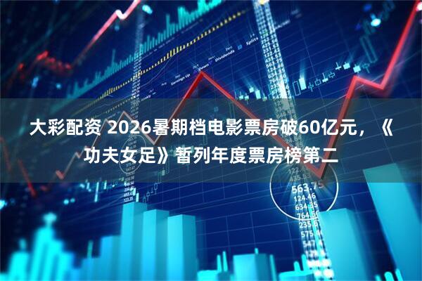 大彩配资 2026暑期档电影票房破60亿元，《功夫女足》暂列年度票房榜第二