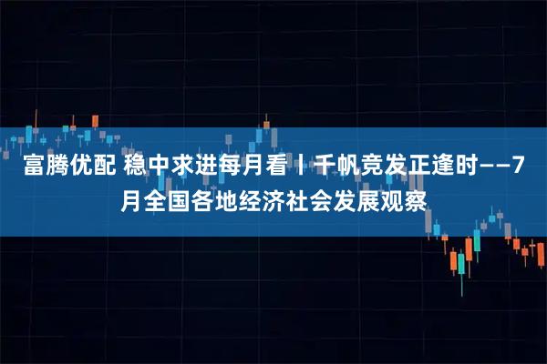 富腾优配 稳中求进每月看丨千帆竞发正逢时——7月全国各地经济社会发展观察